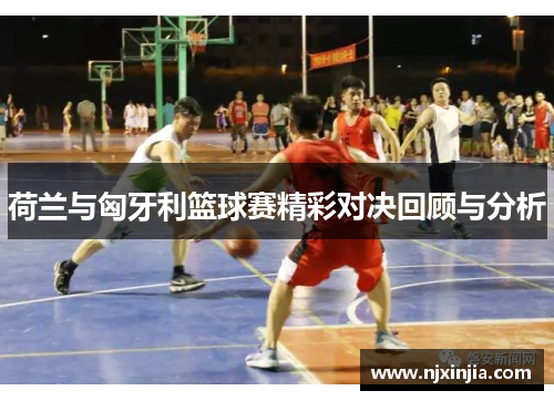 荷兰与匈牙利篮球赛精彩对决回顾与分析