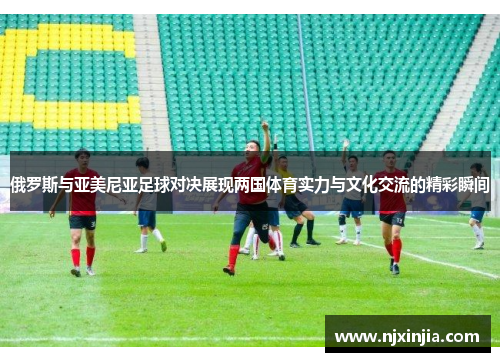 俄罗斯与亚美尼亚足球对决展现两国体育实力与文化交流的精彩瞬间